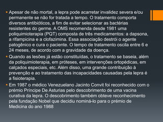  Apesar de não mortal, a lepra pode acarretar invalidez severa e/ou
permanente se não for tratada a tempo. O tratamento comporta
diversos antibióticos, a fim de evitar selecionar as bactérias
resistentes do germe. A OMS recomenda desde 1981 uma
poliquimioterapia (PQT) composta de três medicamentos: a dapsona,
a rifampicina e a clofazimina. Essa associação destrói o agente
patogênico e cura o paciente. O tempo de tratamento oscila entre 6 e
24 meses, de acordo com a gravidade da doença.
 Quando as lesões já estão constituídas, o tratamento se baseia, além
da poliquimioterapia, em próteses, em intervenções ortopédicas, em
calçados especiais, etc. Além disso, uma grande contribuição à
prevenção e ao tratamento das incapacidades causadas pela lepra é
a fisioterapia.
 Em 1987 o médico Venezuelano Jacinto Convit foi reconhecido com o
prémio Príncipe De Asturias pelo descobrimento de uma vacina
curativa da lepra. O descobrimento também obteve reconhecimento
pela fundação Nobel que decidiu nominá-lo para o prémio de
Medicina do ano 1988
 