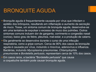 BRONQUITE AGUDA
 Bronquite aguda é frequentemente causada por vírus que infectam o
epitélio dos brônquios, resultando em inflamação e aumento da secreção
de muco. Tosse, um sintoma comum de bronquite aguda, desenvolve-se
em uma tentativa de expulsar o excesso de muco dos pulmões. Outros
sintomas comuns incluem dor de garganta, corrimento e congestão nasal
(coriza), baixo grau de febre, pleurisia, mal-estar, e a produção de catarro.
 Ela geralmente se desenvolve durante o curso de uma infecção
respiratória, como a gripe comum. Cerca de 90% dos casos de bronquite
aguda é causada por vírus, incluindo o rinovírus, adenovírus e influenza.
Bactérias, incluindo Mycoplasma pneumoniae, Chlamydophila
pneumoniae e Bordetella pertussis, representam cerca de 10% dos casos.
 Em casos raros, a bactéria "Bordetella pertussis" que causa
a coqueluche também pode causar bronquite aguda.
 