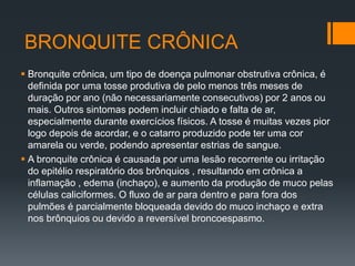 BRONQUITE CRÔNICA
 Bronquite crônica, um tipo de doença pulmonar obstrutiva crônica, é
definida por uma tosse produtiva de pelo menos três meses de
duração por ano (não necessariamente consecutivos) por 2 anos ou
mais. Outros sintomas podem incluir chiado e falta de ar,
especialmente durante exercícios físicos. A tosse é muitas vezes pior
logo depois de acordar, e o catarro produzido pode ter uma cor
amarela ou verde, podendo apresentar estrias de sangue.
 A bronquite crônica é causada por uma lesão recorrente ou irritação
do epitélio respiratório dos brônquios , resultando em crônica a
inflamação , edema (inchaço), e aumento da produção de muco pelas
células caliciformes. O fluxo de ar para dentro e para fora dos
pulmões é parcialmente bloqueada devido do muco inchaço e extra
nos brônquios ou devido a reversível broncoespasmo.
 