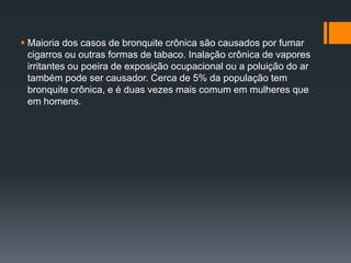  Maioria dos casos de bronquite crônica são causados ​​por fumar
cigarros ou outras formas de tabaco. Inalação crônica de vapores
irritantes ou poeira de exposição ocupacional ou a poluição do ar
também pode ser causador. Cerca de 5% da população tem
bronquite crônica, e é duas vezes mais comum em mulheres que
em homens.
 