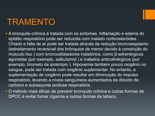TRAMENTO
 A bronquite crônica é tratada com os sintomas. Inflamação e edema do
epitélio respiratório pode ser reduzida com inalado corticosteróides .
Chiado e falta de ar pode ser tratada através da redução broncoespasmo
(estreitamento reversível dos brônquios de menor devido à constrição do
músculo liso ) com broncodilatadores inalatórios, como β-adrenérgicos
agonistas (por exemplo, salbutamol ) e inalados anticolinérgicos (por
exemplo, brometo de ipratrópio ). Hipoxemia também pouco oxigênio no
sangue, pode ser tratada com oxigênio suplementar. No entanto, a
suplementação de oxigênio pode resultar em diminuição do impulso
respiratório, levando a níveis sanguíneos aumentados de dióxido de
carbono e subsequnte acidose respiratória .
 O método mais eficaz de prevenir bronquite crônica e outras formas de
DPOC é evitar fumar cigarros e outras formas de tabaco.
 