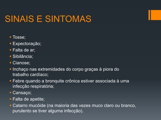 SINAIS E SINTOMAS
 Tosse;
 Expectoração;
 Falta de ar;
 Sibilância;
 Cianose;
 Inchaço nas extremidades do corpo graças à piora do
trabalho cardíaco;
 Febre quando a bronquite crônica estiver associada à uma
infecção respiratória;
 Cansaço;
 Falta de apetite;
 Catarro mucóide (na maioria das vezes muco claro ou branco,
purulento se tiver alguma infecção).
 