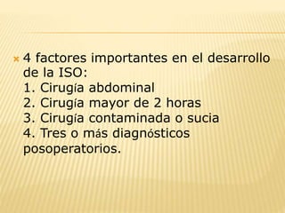  4 factores importantes en el desarrollo
de la ISO:
1. Cirugía abdominal
2. Cirugía mayor de 2 horas
3. Cirugía contaminada o sucia
4. Tres o más diagnósticos
posoperatorios.
 