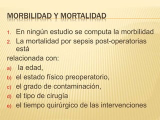 MORBILIDAD Y MORTALIDAD
1. En ningún estudio se computa la morbilidad
2. La mortalidad por sepsis post-operatorias
está
relacionada con:
a) la edad,
b) el estado físico preoperatorio,
c) el grado de contaminación,
d) el tipo de cirugía
e) el tiempo quirúrgico de las intervenciones
 
