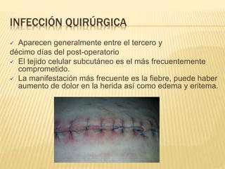 INFECCIÓN QUIRÚRGICA
 Aparecen generalmente entre el tercero y
décimo días del post-operatorio
 El tejido celular subcutáneo es el más frecuentemente
comprometido.
 La manifestación más frecuente es la fiebre, puede haber
aumento de dolor en la herida así como edema y eritema.
 