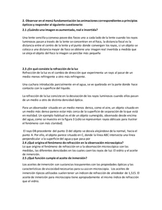 2. Observar en el menú fundamentación las animaciones correspondientes a principios
ópticos y responder al siguiente cuestionario:
2.1 ¿Cuándo una imagen es aumentada, real e invertida?
Una lente sencilla y convexa posee dos focos uno a cada lado de la lente cuando los rayos
luminosos pasan a través de la lente se concentran en el foco, la distancia focal es la
distancia entre el centro de la lente y el punto donde convergen los rayos, si un objeto se
coloca a una distancia mayor de foco se obtiene una imagen real invertida a medida que
se aleja el objeto del foco la imagen se percibe más pequeña
2.3 ¿En qué consiste la refracción de la luz
Refracción de la luz es el cambio de dirección que experimenta un rayo al pasar de un
medio menos refringente a otro más refringente.
Una cuchara introducida parcialmente en el agua, se ve quebrada en la parte donde hace
contacto con la superficie del líquido.
La refracción de la luz consiste en la desviación de los rayos luminosos cuando ellos pasan
de un medio a otro de distinta densidad óptica.
Para un observador situado en un medio menos denso, como el aire, un objeto situado en
un medio más denso parece estar más cerca de la superficie de separación de lo que está
en realidad. Un ejemplo habitual es el de un objeto sumergido, observado desde encima
del agua, como se muestra en la figura 3 (sólo se representan rayos oblicuos para ilustrar
el fenómeno con más claridad)
El rayo DB procedente del punto D del objeto se desvía alejándose de la normal, hacia el
punto A. Por ello, el objeto parece situado en C, donde la línea ABC intersecta una línea
perpendicular a la superficie del agua y que pasa por
2.4 ¿Qué origina el fenómeno de refracción en la observación microscópica?
Lo que origina el fenómeno de refracción en a la observación microscópica son las
medidas, las diferentes densidades en los cuales caen los rayos de luz: El vidrio y el aceite
de inmersión.
2.5 ¿Qué función cumple el aceite de inmersión?
Los aceites de inmersión son sustancias trasparentes con las propiedades ópticas y las
características de viscosidad necesarias para su uso en microscopia. Los aceites de
inmersión típicos utilizados suelen tener un indicen de refracción de alrededor de 1,515. El
aceite de inmersión para microscopia tiene apropiadamente el mismo índice de refracción
que el vidrio.
 