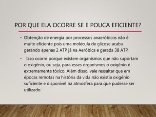 POR QUE ELA OCORRE SE E POUCA EFICIENTE?
• Obtenção de energia por processos anaeróbicos não é
muito eficiente pois uma molécula de glicose acaba
gerando apenas 2 ATP já na Aeróbica e gerada 38 ATP
• Isso ocorre porque existem organismos que não suportam
o oxigênio, ou seja, para esses organismos o oxigênio é
extremamente tóxico. Além disso, vale ressaltar que em
épocas remotas na história da vida não existia oxigênio
suficiente e disponível na atmosfera para que pudesse ser
utilizado.
 