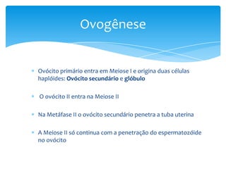 Ovogênese


Ovócito primário entra em Meiose I e origina duas células
haplóides: Ovócito secundário e glóbulo

O ovócito II entra na Meiose II

Na Metáfase II o ovócito secundário penetra a tuba uterina

A Meiose II só continua com a penetração do espermatozóide
no ovócito
 