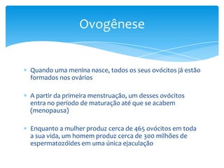 Ovogênese


Quando uma menina nasce, todos os seus ovócitos já estão
formados nos ovários

A partir da primeira menstruação, um desses ovócitos
entra no período de maturação até que se acabem
(menopausa)

Enquanto a mulher produz cerca de 465 ovócitos em toda
a sua vida, um homem produz cerca de 300 milhões de
espermatozóides em uma única ejaculação
 
