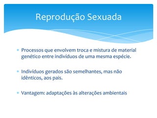 Reprodução Sexuada


Processos que envolvem troca e mistura de material
genético entre indivíduos de uma mesma espécie.

Indivíduos gerados são semelhantes, mas não
idênticos, aos pais.

Vantagem: adaptações às alterações ambientais
 