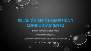 RELACIÓN ENTRE GENÉTICA Y
COMPORTAMIENTO
DULVIS MARÍA MANZUR RADA
MODULO DE BIOLOGÍA
CORPORACIÓN UNIVERSITARIA IBEROAMERICANA
01 DE MARZO DEL 2020
 