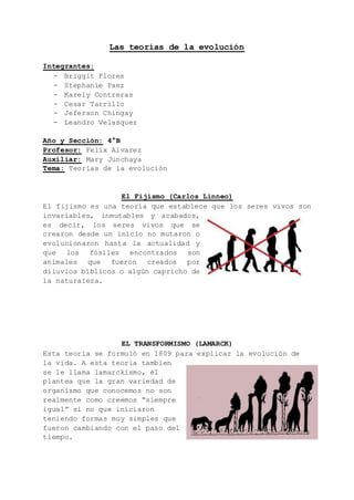 Las teorías de la evolución
Integrantes:
- Briggit Flores
- Stephanie Paez
- Karely Contreras
- Cesar Tarrillo
- Jeferson Chingay
- Leandro Velasquez
Año y Sección: 4°B
Profesor: Felix Alvarez
Auxiliar: Mary Junchaya
Tema: Teorías de la evolución
El Fijismo (Carlos Linneo)
El fijismo es una teoría que establece que los seres vivos son
invariables, inmutables y acabados,
es decir, los seres vivos que se
crearon desde un inicio no mutaron o
evolucionaron hasta la actualidad y
que los fósiles encontrados son
animales que fueron creados por
diluvios bíblicos o algún capricho de
la naturaleza.
EL TRANSFORMISMO (LAMARCK)
Esta teoría se formuló en 1809 para explicar la evolución de
la vida. A esta teoria tambien
se le llama lamarckismo, él
plantea que la gran variedad de
organismo que conocemos no son
realmente como creemos “siempre
igual” si no que iniciaron
teniendo formas muy simples que
fueron cambiando con el paso del
tiempo.
 