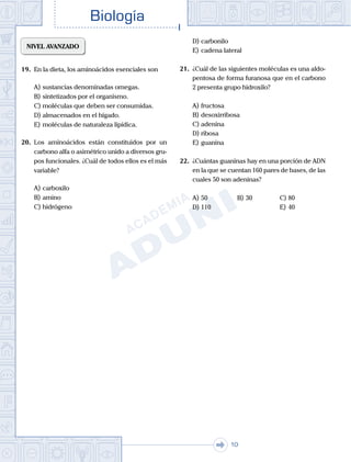 . . .
Biología
10
NIVEL AVANZADO
19.	 En la dieta, los aminoácidos esenciales son
A)	sustancias denominadas omegas.
B)	sintetizados por el organismo.
C)	moléculas que deben ser consumidas.
D)	almacenados en el hígado.
E)	moléculas de naturaleza lipídica.
20.	 Los aminoácidos están constituidos por un
carbono alfa o asimétrico unido a diversos gru-
pos funcionales. ¿Cuál de todos ellos es el más
variable?
A)	carboxilo
B)	amino
C)	hidrógeno
D)	carbonilo
E)	cadena lateral
21.	 ¿Cuál de las siguientes moléculas es una aldo-
pentosa de forma furanosa que en el carbono
2 presenta grupo hidroxilo?
A)	fructosa
B)	desoxirribosa
C)	adenina
D)	ribosa
E)	guanina
22.	 ¿Cuántas guaninas hay en una porción de ADN
en la que se cuentan 160 pares de bases, de las
cuales 50 son adeninas?
A)	50	 B)	30			 C)	80
D)	110						 E)	40
 