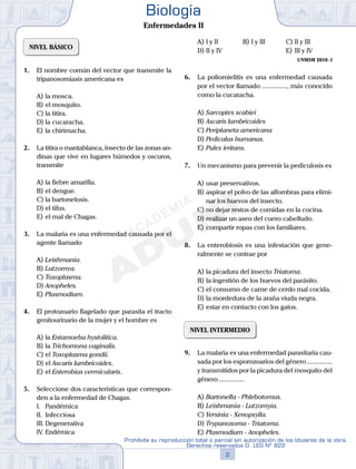 NIVEL BÁSICO
1.	 El nombre común del vector que transmite la
tripanosomiasis americana es
A)	la mosca.
B)	el mosquito.
C)	la titira.
D)	la cucaracha.
E)	la chirimacha.
2.	 La titira o mantablanca, insecto de las zonas an-
dinas que vive en lugares húmedos y oscuros,
transmite
A)	la fiebre amarilla.
B)	el dengue.
C)	la bartonelosis.
D)	el tifus.
E)	el mal de Chagas.
3.	 La malaria es una enfermedad causada por el
agente llamado
A)	Leishmania.
B)	Lutzomya.
C)	Toxoplasma.
D)	Anopheles.
E)	Plasmodium.
4.	 El protozoario flagelado que parasita el tracto
genitourinario de la mujer y el hombre es
A)	la Entamoeba hystolitica.
B)	la Trichomona vaginalis.
C)	el Toxoplasma gondii.
D)	el Ascaris lumbricoides.
E)	el Enterobius vermicularis.
5.	 Seleccione dos características que correspon-
den a la enfermedad de Chagas.
	 I.	 Pandémica
	 II.	 Infecciosa
	 III.	Degenerativa
	 IV.	Endémica
A)	I y II	 B)	I y III			 C)	II y III
D)	II y IV						 E)	III y IV
UNMSM 2010 - I
6.	 La poliomielitis es una enfermedad causada
por el vector llamado ..............., más conocido
como la cucaracha.
A)	Sarcoptes scabiei
B)	Ascaris lumbricoides
C)	Periplaneta americana
D)	Pediculus humanus.
E)	Pulex irritans.
7.	 Un mecanismo para prevenir la pediculosis es
A)	usar preservativos.
B)	aspirar el polvo de las alfombras para elimi-
nar los huevos del insecto.
C)	no dejar restos de comidas en la cocina.
D)	realizar un aseo del cuero cabelludo.
E)	compartir ropas con los familiares.
8.	 La enterobiosis es una infestación que gene-
ralmente se contrae por
A)	la picadura del insecto Triatoma.
B)	la ingestión de los huevos del parásito.
C)	el consumo de carne de cerdo mal cocida.
D)	la mordedura de la araña viuda negra.
E)	estar en contacto con los gatos.
NIVEL INTERMEDIO
9.	 La malaria es una enfermedad parasitaria cau-
sada por los esporozoarios del género ...............
y transmitidos por la picadura del mosquito del
género ...............
A)	Bartonella - Phlebotomus.
B)	Leishmania - Lutzomyia.
C)	Yersinia - Xenopsylla.
D)	Trypanosoma - Triatoma.
E)	Plasmodium - Anopheles.
2
Prohibida su reproducción total o parcial sin autorización de los titulares de la obra.
Derechos reservados D. LEG Nº 822
Biología
Enfermedades II
 