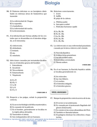 10.	 El Triatoma infectans es un hemíptero distri-
buido en extensas áreas de Sudamérica que
transmite
A)	la enfermedad de Chagas.
B)	la espundia.
C)	el paludismo.
D)	la enfermedad del sueño.
E)	la tricomoniasis.
11.	 A la infestación por formas adultas de los ces-
todos que se desarrollan en el intestino delga-
do, se le denomina
A)	cisticercosis.
B)	elefantiasis.
C)	teniasis.
D)	uta.
E)	oxiuriasis.
12.	 Infecciones causadas por nematodos localiza-
dos en el intestino grueso del hombre.
	 I.	 Enterobiosis
	 II.	 Ascariosis
	 III.	Tricocefalosis
	 IV.	Entamoebosis
	 V.	 Triquinosis
A)	II y IV
B)	III y V
C)	I y III
D)	I y II
E)	IV y V
UNMSM 2009 - II
13.	 Respecto a las pulgas, señale la proposición
correcta.
A)	Esunvectorbiológicodeltifusexantemático.
B)	Es causante de la pulicosis.
C)	En el hombre, generalmente se localiza en
la región pilosa del pubis.
D)	Transmiten el ántrax.
E)	Son endoparásitos del ser humano.
14.	 Relacione correctamente.
	 I.	 ácaro
	 II.	 ladilla
	 III.	piojo de la cabeza
	 a.	 Phthirus pubis
	 b.	 Sarcoptes scabiei
	 c.	 Pediculus humanus capitis
A)	Ia, IIb, IIIc
B)	Ib, IIc, IIIa
C)	Ia, IIc, IIIb
D)	Ib, IIa, IIIc
E)	Ic, IIb, IIIa
15.	 La cisticercosis es una enfermedad parasitaria
causada por la larva cisticerco del céstodo
A)	Fasciola hepática.
B)	Echinococcus granulosus.
C)	Ascaris lumbricoides.
D)	Enterobius vermicularis.
E)	Taenia solium.
UNMSM 2003
16.	 En el ser humano, la Fasciola hepática adulta
se localiza generalmente en
A)	los músculos.
B)	las vías biliares.
C)	el cerebro.
D)	el intestino delgado.
E)	el intestino grueso.
NIVEL AVANZADO
17.	 Marque la proposición correcta acerca de la uta.
A)	El vector es la Leishmania.
B)	Es causada por el protozoario flagelado del
género Entamoeba.
C)	Es común en las zonas altoandinas del Perú.
D)	También es llamada kalazar.
E)	El patógeno destruye los eritrocitos y hepa-
tocitos.
Biología
3
Prohibida su reproducción total o parcial sin autorización de los titulares de la obra.
Derechos reservados D. LEG Nº 822
 