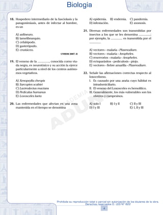 18.	 Hospedero intermediario de la fasciolasis y la
paragonimiasis, antes de infectar al hombre,
es un
A)	anfineuro.
B)	lamelibranquio.
C)	cefalópodo.
D)	gasterópodo.
E)	crustáceo.
UNMSM 2007 - II
19.	 El veneno de la ..............., conocida como viu-
da negra, es neurotóxico y su acción la ejerce
particularmente a nivel de los centros autóno-
mos vegetativos.
A)	Xenopsylla cheopis
B)	Sarcoptes scabiei
C)	Lactrodectus mactans
D)	Pediculus humanus
E)	Loxosceles laeta
20.	 Las enfermedades que afectan en una zona
mantenida en el tiempo se denomina
A)	epidemia.	 B)	endemia.		 C)	pandemia.
D)	infestación.						 E)	zoonosis.
21.	 Diversas enfermedades son transmitidas por
insectos a los que se les denomina ...............;
por ejemplo, la ............... es transmitida por el
...............
A)	vectores - malaria - Plasmodium.
B)	vectores - malaria - Anopheles.
C)	reservorios - malaria - Anopheles.
D)	ectoparásitos - pediculosis - piojo.
E)	vectores - fiebre amarilla - Plasmodium.
22.	 Señale las afirmaciones correctas respecto al
loxocelismo.
	 I.	 Es causado por una araña cuyo hábitat es
intradomiciliario.
	 II.	 El veneno del Loxosceles es hemolítico.
	 III.	Generalmente, los más vulnerables son los
obreros y campesinos.
A)	solo I	 B)	I y II			 C)	II y III
D)	I y III						 E)	I, II y III
Biología
4
Prohibida su reproducción total o parcial sin autorización de los titulares de la obra.
Derechos reservados D. LEG Nº 822
 