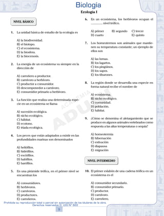 NIVEL BÁSICO
1.	 La unidad básica de estudio de la ecología es
A)	la biodiversidad.
B)	el biotopo.
C)	el ecosistema.
D)	la biosfera.
E)	la biocenosis.
2.	 La energía de un ecosistema va siempre en la
dirección de
A)	carroñero a productor.
B)	carnívoro a herbívoro.
C)	productor a consumidor.
D)	descomponedor a carnívoro.
E)	consumidor primario a herbívoro.
3.	 La función que realiza una determinada espe-
cie en un ecosistema se llama
A)	sucesión ecológica.
B)	nicho ecológico.
C)	hábitat.
D)	ecotono.
E)	triada ecológica.
4.	 Los peces que están adaptados a existir en las
profundidades marinas son denominados
A)	heliófilos.
B)	hidrófilos.
C)	esciófilos.
D)	halófilos.
E)	barófilos.
5.	 En una pirámide trófica, en el primer nivel se
encuentran los
A)	consumidores.
B)	herbívoros.
C)	carnívoros.
D)	productores.
E)	carroñeros.
6.	 En un ecosistema, los herbívoros ocupan el
............... nivel trófico.
A)	primer	 B)	segundo		 C)	tercer
D)	cuarto						 E)	quinto
7.	 Los homeotermos son animales que mantie-
nen su temperatura constante; un ejemplo de
ellos son
A)	las lornas.
B)	los lagartos.
C)	los pingüinos.
D)	los sapos.
E)	los tiburones.
8.	 La región donde se desarrolla una especie en
forma natural recibe el nombre de
A)	ecosistema.
B)	nicho ecológico.
C)	comunidad.
D)	población.
E)	hábitat.
9.	 ¿Cómo se denomina el aletargamiento que se
produce en algunos animales vertebrados como
respuesta a las altas temperaturas o sequía?
A)	homeotermia
B)	hibernación
C)	estivación
D)	diapausa
E)	migración
NIVEL INTERMEDIO
10.	 El primer eslabón de una cadena trófica en un
ecosistema es el
A)	consumidor secundario.
B)	consumidor primario.
C)	productor.
D)	carnívoro.
E)	carroñero.
5
Prohibida su reproducción total o parcial sin autorización de los titulares de la obra.
Derechos reservados D. LEG Nº 822
Biología
Ecología I
 