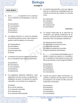 NIVEL BÁSICO
1.	 En el ................, un organismo vive a expensas
de los nutrientes del hospedador, al que per-
judica.
A)	amensalismo
B)	comensalismo
C)	mutualismo
D)	parasitismo
E)	neutralismo
2.	 Los pájaros bueyeros se comen los parásitos
de la piel del ganado vacuno. ¿Qué relación se
produce entre los pájaros y los vacunos?
A)	ectoparasitismo
B)	amensalismo
C)	comensalismo
D)	protocooperación
E)	foresia
3.	 La relación en la que dos organismos viven jun-
tos y se benefician entre ambos se denomina
A)	parasitismo.
B)	amensalismo.
C)	comensalismo.
D)	mutualismo.
E)	depredación.
4.	 Los organismos altamente endémicos, cuyas
poblaciones son muy escasas y con grandes pro-
babilidades de pasar a la situación de especies
vulnerables, se encuentran en la categoría de
A)	extintas.
B)	en vías de extinción.
C)	en situación vulnerable.
D)	en situación rara.
E)	en situación indeterminada.
5.	 La relación intraespecífica, en la que algunas
especies se diferencian morfológicamente de
acuerdo a la función que realizan, es conocida
como
A)	cooperación.
B)	sociedades.
C)	mutualismo.
D)	compensación.
E)	amensalismo.
UNMSM 2009 - I
6.	 Un manejo inadecuado de la extracción ha
conducido a que grandes poblaciones de an-
choveta y concha de abanico se reduzcan drás-
ticamente. Estos son ejemplos evidentes de
A)	captura extensiva selectiva.
B)	explotación excesiva del recurso.
C)	explotación sostenida.
D)	captura de poblaciones juveniles.
E)	aprovechamiento discriminado.
7.	 El ............... es una interacción biológica que se
produce cuando una especie se ve perjudica-
da. Un ejemplo de esta relación es la que esta-
blecen las bacterias con los hongos Penicillium.
A)	parasitismo
B)	mutualismo
C)	inquilinismo
D)	amensalismo
E)	comensalismo
8.	 Cuando una especie utiliza excrementos, es-
queletos y cadáveres de otra especie con el fin
de protegerse o de servirse de ellos como he-
rramientas se denomina
A)	parasitismo.
B)	mutualismo.
C)	tanatocresis.
D)	amensalismo.
E)	comensalismo.
8
Prohibida su reproducción total o parcial sin autorización de los titulares de la obra.
Derechos reservados D. LEG Nº 822
Biología
Ecología II
 