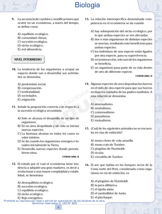 9.	 La secuencia de cambios y modificaciones que
ocurre en un ecosistema, a través del tiempo,
se define como
A)	equilibrio ecológico.
B)	comunidad clímax.
C)	sucesión ecológica.
D)	nicho ecológico.
E)	red alimenticia.
NIVEL INTERMEDIO
10.	 La tendencia de los organismos a ocupar un
espacio donde van a desarrollar sus activida-
des se denomina
A)	predominio social.
B)	compensación.
C)	territorialidad.
D)	sociedades.
E)	migración.
11.	 Señale la proposición correcta con respecto a
la sucesión ecológica secundaria.
A)	Solo se alcanza el desarrollo de un tipo de
organismo.
B)	En un área despoblada y sin vida se inician
nuevas especies.
C)	La biomasa alcanza en todos los casos su
valor mínimo.
D)	Se da cuando los organismos emergen e in-
vaden inicialmente la Tierra.
E)	Desarrolla nuevas especies donde preexis-
tieron otras.
UNMSM 2008 - II
12.	 El estado por el cual el ecosistema tiene ten-
dencia a adquirir una gran madurez, es decir a
evolucionar a una mayor complejidad y estabi-
lidad, se denomina
A)	desequilibrio ecológico.
B)	sucesión ecológica.
C)	equilibrio ecológico.
D)	nicho ecológico.
E)	flujo energético.
13.	 La relación interespecífica denominada com-
petencia en el ecosistema se da cuando
A)	hay sobreposición del nicho ecológico, por
lo que ambas especies se ven afectadas.
B)	dos o más organismos de distintas especies
se asocian, resultando esto beneficioso para
ambas especies.
C)	los individuos de una especie están ligados
por otra especie, para su supervivencia.
D)	enlainteracción,solounodelosorganismos
se beneficia.
E)	un organismo pasa parte de su vida dentro
de otro de diferente especie.
UNMSM 2004 - II
14.	 Algunas especies de aves depositan los huevos
en el nido de otra especie para que sus huevos
reciban los cuidados de los padres sustitutos. A
esta relación se denomina
A)	amensalismo.
B)	neutralismo.
C)	comensalismo.
D)	parasitismo.
E)	mutualismo.
15.	 ¿Cuál de los siguientes animales no se encuen-
tra en vías de extinción?
A)	mono choro de cola amarilla
B)	mono coto de Tumbes
C)	pingüino de Humboldt
D)	vicuña
E)	cocodrilo de Tumbes
16.	 El ave que habita en los bosques secos de la
Costa norte del Perú, considerado como orga-
nismo en vía de extinción, es
A)	el pingüino de Humboldt.
B)	la pava aliblanca.
C)	el águila arpía.
D)	el zambullidor de Junín.
E)	el pinchaque.
Biología
9
Prohibida su reproducción total o parcial sin autorización de los titulares de la obra.
Derechos reservados D. LEG Nº 822
 