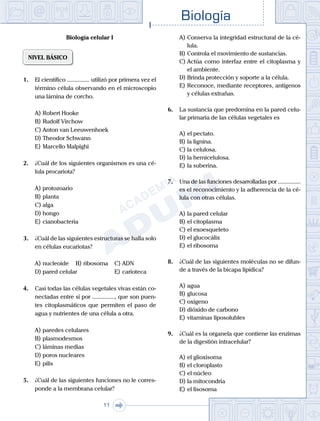 Biología
11
Biología celular I
NIVEL BÁSICO
1.	 El científico ............... utilizó por primera vez el
término célula observando en el microscopio
una lámina de corcho.
A)	Robert Hooke
B)	Rudolf Virchow
C)	Anton van Leeuwenhoek
D)	Theodor Schwann
E)	Marcello Malpighi
2.	 ¿Cuál de los siguientes organismos es una cé-
lula procariota?
A)	protozoario
B)	planta
C)	alga
D)	hongo
E)	cianobacteria
3.	 ¿Cuál de las siguientes estructuras se halla solo
en células eucariotas?
A)	nucleoide	 B)	ribosoma 	 C)	ADN
D)	pared celular 					 E)	carioteca
4.	 Casi todas las células vegetales vivas están co-
nectadas entre sí por ..............., que son puen-
tes citoplasmáticos que permiten el paso de
agua y nutrientes de una célula a otra.
A)	paredes celulares
B)	plasmodesmos
C)	láminas medias
D)	poros nucleares
E)	pilis
5.	 ¿Cuál de las siguientes funciones no le corres-
ponde a la membrana celular?
A)	Conserva la integridad estructural de la cé-
lula.
B)	Controla el movimiento de sustancias.
C)	Actúa como interfaz entre el citoplasma y
el ambiente.
D)	Brinda protección y soporte a la célula.
E)	Reconoce, mediante receptores, antígenos
y células extrañas.
6.	 La sustancia que predomina en la pared celu-
lar primaria de las células vegetales es
A)	el pectato.
B)	la lignina.
C)	la celulosa.
D)	la hemicelulosa.
E)	la suberina.
7.	 Una de las funciones desarrolladas por ...............
es el reconocimiento y la adherencia de la cé-
lula con otras células.
A)	la pared celular
B)	el citoplasma
C)	el exoesqueleto
D)	el glucocálix
E)	el ribosoma
8.	 ¿Cuál de las siguientes moléculas no se difun-
de a través de la bicapa lipídica?
A)	agua
B)	glucosa
C)	oxígeno
D)	dióxido de carbono
E)	vitaminas liposolubles
9.	 ¿Cuál es la organela que contiene las enzimas
de la digestión intracelular?
A)	el glioxisoma
B)	el cloroplasto
C)	el núcleo
D)	la mitocondria
E)	el lisosoma
 