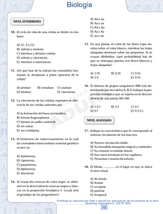 NIVEL INTERMEDIO
10.	 El ciclo de vida de una célula se divide en dos
fases
A)	G1, S y G2.
B)	mitosis y meiosis.
C)	interfase y división celular.
D)	mitosis y citocinesis.
E)	interfase e intercinesis.
11.	 ¿En qué fase de la mitosis las cromátides her-
manas se desplazan a polos opuestos de la
célula?
A)	profase	 B)	metafase		 C)	anafase
D)	telofase						 E)	citocinesis
12.	 La citocinesis de las células vegetales se dife-
rencia de las células animales por
A)	la formación del huso acromático.
B)	formar fragmoplastos.
C)	formar un anillo contráctil.
D)	ser astral.
E)	ser centrípeta.
13.	 El fenómeno de entrecruzamiento en la cual
las cromátides intercambian material genético
ocurre en
A)	leptonema.
B)	cigonema.
C)	paquinema.
D)	diplonema.
E)	diacinesis.
14.	 Al cruzar dos moscas de color negro. se obtie-
nen en la descendencia moscas negras y blan-
cas en la proporción fenotípica 3: 1¿cuál será
el genotipo de los progenitores?
A)	AA y aa
B)	Aa y aa
C)	AA y Aa
D)	Aa y Aa
E)	aa y aa
15.	 En una planta, el color de las flores rojas do-
mina sobre el color blanco, mientras las hojas
alargadas dominan sobre las pequeñas. Si se
cruzan dihíbridos, ¿qué probabilidad hay de
que se obtengan plantas con flores blancas y
hojas alargadas?
A)	1/16	 B)	2/16			 C)	3/16
D)	1/4						 E)	9/16
16.	 El sistema de grupos sanguíneos AB0 está de-
terminado por tres alelos A, B, 0. Indique la pro-
porción fenotípica que se espera en la descen-
dencia de una pareja AB×AB.
A)	1:2:1	 B)	2:2			 C)	3:1
D)	9:7						 E)	9:3:3:1
NIVEL AVANZADO
17.	 Indique la característica que le corresponde al
sistema circulatorio de los insectos.
A)	Poseen circulación doble.
B)	Su hemolinfa transporta oxígeno y nutrientes.
C)	Su corazón es tubular dorsal.
D)	Sus vasos terminan en los capilares.
E)	Presentan corazón bicavitario.
18.	 El lóbulo ............... es el lugar en que se ubica
el área visual.
A)	de ínsula
B)	frontal
C)	occipital
D)	parietal
E)	temporal
Biología
12
Prohibida su reproducción total o parcial sin autorización de los titulares de la obra.
Derechos reservados D. LEG Nº 822
 