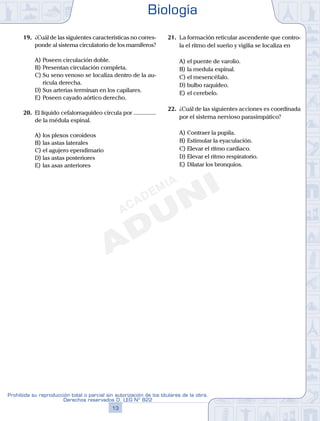 19.	 ¿Cuál de las siguientes características no corres-
ponde al sistema circulatorio de los mamíferos?
A)	Poseen circulación doble.
B)	Presentan circulación completa.
C)	Su seno venoso se localiza dentro de la au-
rícula derecha.
D)	Sus arterias terminan en los capilares.
E)	Poseen cayado aórtico derecho.
20.	 El líquido cefalorraquídeo circula por ...............
de la médula espinal.
A)	los plexos coroideos
B)	las astas laterales
C)	el agujero ependimario
D)	las astas posteriores
E)	las asas anteriores
21.	 La formación reticular ascendente que contro-
la el ritmo del sueño y vigilia se localiza en
A)	el puente de varolio.
B)	la medula espinal.
C)	el mesencéfalo.
D)	bulbo raquídeo.
E)	el cerebelo.
22.	 ¿Cuál de las siguientes acciones es coordinada
por el sistema nervioso parasimpático?
A)	Contraer la pupila.
B)	Estimular la eyaculación.
C)	Elevar el ritmo cardiaco.
D)	Elevar el ritmo respiratorio.
E)	Dilatar los bronquios.
Biología
13
Prohibida su reproducción total o parcial sin autorización de los titulares de la obra.
Derechos reservados D. LEG Nº 822
 