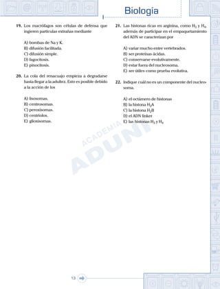 Biología
13
19.	 Los macrófagos son células de defensa que
ingieren partículas extrañas mediante
A)	bombas de Na y K.
B)	difusión facilitada.
C)	difusión simple.
D)	fagocitosis.
E)	pinocitosis.
20.	 La cola del renacuajo empieza a degradarse
hasta llegar a la adultez. Esto es posible debido
a la acción de los
A)	lisosomas.
B)	centrosomas.
C)	peroxisomas.
D)	centriolos.
E)	glioxisomas.
21.	 Las histonas ricas en arginina, como H3 y H4,
además de participar en el empaquetamiento
del ADN se caracterizan por
A)	variar mucho entre vertebrados.
B)	ser proteínas ácidas.
C)	conservarse evolutivamente.
D)	estar fuera del nucleosoma.
E)	ser útiles como prueba evolutiva.
22.	 Indique cuál no es un componente del nucleo-
soma.
A)	el octámero de histonas
B)	la histona H2A
C)	la histona H2B
D)	el ADN linker
E)	las histonas H3 y H4
 