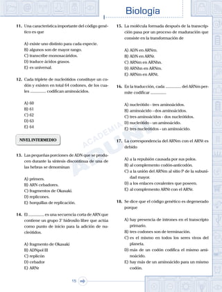 Biología
15
11.	 Una característica importante del código gené-
tico es que
A)	existe uno distinto para cada especie.
B)	algunos son de mayor rango.
C)	transcribe monosacáridos.
D)	traduce ácidos grasos.
E)	es universal.
12.	 Cada triplete de nucleótidos constituye un co-
dón y existen en total 64 codones, de los cua-
les ............... codifican aminoácidos.
A)	60
B)	61
C)	62
D)	63
E)	64
NIVELINTERMEDIO
13.	 Las pequeñas porciones de ADN que se produ-
cen durante la síntesis discontinua de una de
las hebras se denominan
A)	primers.
B)	ARN cebadores.
C)	fragmentos de Okasaki.
D)	replicones.
E)	horquillas de replicación.
14.	 El ............... es una secuencia corta de ARN que
contiene un grupo 3’ hidroxilo libre que actúa
como punto de inicio para la adición de nu-
cleótidos.
A)	fragmento de Okasaki
B)	ADNpol III
C)	replicón
D)	cebador
E)	ARNr
15.	 La molécula formada después de la transcrip-
ción pasa por un proceso de maduración que
consiste en la transformación de
A)	ADN en ARNm.
B)	ADN en ARNr.
C)	ARNm en ARNhn.
D)	ARNhn en ARNm.
E)	ARNm en ARNt.
16.	 En la traducción, cada ............... del ARNm per-
mite codificar ...............
A)	nucleótido - tres aminoácidos.
B)	aminoácido - dos aminoácidos.
C)	tres aminoácidos - dos nucleótidos.
D)	nucleótido - un aminoácido.
E)	tres nucleótidos - un aminoácido.
17.	 La correspondencia del ARNm con el ARNt es
debido
A)	a la repulsión causada por sus polos.
B)	al complemento codón-anticodón.
C)	a la unión del ARNm al sitio P de la subuni-
dad mayor.
D)	a los enlaces covalentes que poseen.
E)	al complemento ARNt con el ARNr.
18.	 Se dice que el código genético es degenerado
porque
A)	hay presencia de intrones en el transcripto
primario.
B)	tres codones son de terminación.
C)	es el mismo en todos los seres vivos del
planeta.
D)	más de un codón codifica el mismo ami-
noácido.
E)	hay más de un aminoácido para un mismo
codón.
 