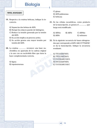 . . .
Biología
16
NIVEL AVANZADO
19.	 Respecto a la enzima helicasa, indique lo in-
correcto.
A)	Separa las dos hebras de ADN.
B)	Rompe los enlaces puente de hidrógeno.
C)	Reduce la tensión generada por la torsión
del ADN.
D)	Su acción implica un proceso activo.
E)	Su acción genera una mayor tensión por
torsión del ADN.
20.	 La enzima ............... reconoce una base nu-
cleotídica no apareada de la cadena original
y la une con un nucleótido libre que tiene la
base complementaria correcta.
A)	ligasa
B)	topoisomerasa
C)	girasa
D)	ADN polimerasa
E)	helicasa
21.	 En las células eucarióticas, como producto
de la transcripción, se genera el ..............., que
luego será modificado.
A)	ARNm	 B)	ARNr			 C)	ARNhn
D)	ARNt						 E)	telómero
22.	 En la siguiente secuencia de bases nitrogena-
das que corresponde al ADN: AAG CCTTAATAC
se da la transcripción. Indique la secuencia
resultante.
A)	TTCGGTATTATG
B)	TTCCCAATTACG
C)	UUCGGAAUUAUG
D)	TTCGGAATTATG
E)	UUCGGAAUUAUC
 