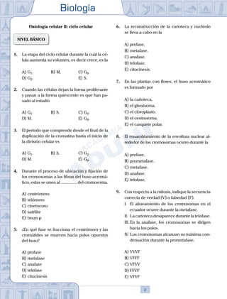 Biología
2
Fisiología celular II: ciclo celular
NIVEL BÁSICO
1.	 La etapa del ciclo celular durante la cual la cé-
lula aumenta su volumen, es decir crece, es la
A)	G1.	 B)	M.			 C)	G0.
D)	G2.						 E)	S.
2.	 Cuando las células dejan la forma proliferante
y pasan a la forma quiescente es que han pa-
sado al estadio
A)	G1.	 B)	S.				 C)	G2.
D)	M. 						 E)	G0.
3.	 El periodo que comprende desde el final de la
duplicación de la cromatina hasta el inicio de
la división celular es
A)	G1.	 B)	S.				 C)	G2.
D)	M. 						 E)	G0.
4.	 Durante el proceso de ubicación y fijación de
los cromosomas a las fibras del huso acromá-
tico, estas se unen al ............... del cromosoma.
A)	centrómero
B)	telómero
C)	cinetocoro
D)	satélite
E)	brazo p
5.	 ¿En qué fase se fracciona el centrómero y las
cromátides se mueven hacia polos opuestos
del huso?
A)	profase
B)	metafase
C)	anafase
D)	telofase
E)	citocinesis
6.	 La reconstrucción de la carioteca y nucléolo
se lleva a cabo en la
A)	profase.
B)	metafase.
C)	anafase.
D)	telofase.
E)	citocinesis.
7.	 En las plantas con flores, el huso acromático
es formado por
A)	la carioteca.
B)	el glioxisoma.
C)	el cloroplasto.
D)	el centrosoma.
E)	el casquete polar.
8.	 El ensamblamiento de la envoltura nuclear al-
rededor de los cromosomas ocurre durante la
A)	profase.
B)	prometafase.
C)	metafase.
D)	anafase.
E)	telofase.
9.	 Con respecto a la mitosis, indique la secuencia
correcta de verdad (V) o falsedad (F).
	 I.	 El alineamiento de los cromosomas en el
ecuador ocurre durante la metafase.
	 II.	 La carioteca desaparece durante la telofase.
	 III.	En la anafase, los cromosomas se dirigen
hacia los polos.
	 IV.	Los cromosomas alcanzan su máxima con-
densación durante la prometafase.
A)	VVVF
B)	VFFF
C)	VFVV
D)	FFVF
E)	VFVF
 