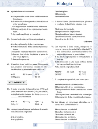 Biología
3
10.	 ¿Qué es el entrecruzamiento?
A)	Los puntos de unión entre los cromosomas
homólogos.
B)	Elintercambiodesegmentoscromosómicos
entre homólogos.
C)	La migración de las cromátides hermanas.
D)	El apareamiento de los cromosomas homó-
logos.
E)	La condensación de la cromatina.
11.	 Durante la división meiótica reduccional se
A)	reduce el tamaño de los cromosomas.
B)	reduce el tamaño de las células hijas resul-
tantes.
C)	mantiene constante el número cromosómico.
D)	forman dos células haploides a partir de
una célula diploide.
E)	forman los gametos.
12.	 Si la célula de un individuo posee 78 cromoso-
mas, ¿cuántos cromosomas tendrán sus célu-
las al final de la primera división meiótica?
A)	39	 B)	39 pares		 C)	78
D)	78 pares						 E)	156
NIVEL INTERMEDIO
13.	 El factor promotor de la replicación (FPR) y el
factor promotor de la mitosis (FPM) se forman,
respectivamente, durante las fases ............... y
............... del ciclo celular.
A)	S - M	 B)	S - G2			 C)	G1 - G2
D)	G1 - S 						 E)	G1 - M
14.	 La estructura celular que participa activamente
en la citocinesis vegetal es
A)	la cromatina.
B)	el golgisoma.
C)	el cloroplasto.
D)	la vacuola.
E)	el centrosoma.
15.	 El evento básico y fundamental que garantiza
el resultado de la división mitótica es la
A)	división del nucléolo.
B)	duplicación de las proteínas.
C)	duplicación de las membranas.
D)	condensación de los cromosomas.
E)	replicación del DNA.
UNMSM 2002
16.	 Con respecto al ciclo celular, indique la se-
cuencia correcta de verdad (V) o falsedad (F).
	 I.	 Los cromosomas alcanzan su máxima con-
densación durante la prometafase.
	 II.	 La célula vegetal pierde su forma durante la
mitosis.
	 III.	El cinetocoro es una placa proteica donde
se insertan las fibras del huso.
	 IV.	La mitosis vegetal es astral.
A)	FFVF 	 B)	VVVF			 C)	VVVV
D)	VFFF 						 E)	FVFF
17.	 El complejo sinaptonémico se forma para
A)	el enrollamiento de la cromatina.
B)	la separación de los cromosomas.
C)	el apareamiento de los cromosomas homó-
logos.
D)	la migración de los cromosomas homólogos.
E)	la migración de las cromátides hermanas.
18.	 Las tétradas se encuentran alineadas en el
centro de la célula durante la
A)	metafase de la meiosis II.
B)	anafase de la meiosis I.
C)	anafase de la mitosis.
D)	metafase de la mitosis.
E)	metafase de la meiosis I.
 