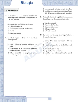 Biología
4
NIVEL AVANZADO
19.	 Se le conoce ............... como el guardián del
genoma porque bloquea el ciclo celular si el
ADN está dañado.
A)	a la quinasa dependiente de ciclinas
B)	al huso acromático
C)	al factor promotor de la maduración
D)	a la P53
E)	a la lámina nuclear
20.	 La mitosis vegetal se diferencia de la mitosis
animal porque
A)	la placa ecuatorial se forma durante la me-
tafase.
B)	la disyunción de las cromátides hermanas
ocurre durante la anafase.
C)	el huso acromático se empieza a formar
durante la profase.
D)	se reorganiza la carioteca durante la telofase.
E)	se utilizan los casquetes polares para la forma-
ción del huso acromático durante la profase.
21.	 Durante la citocinesis vegetal se forma ..............,
dando lugar a las dos nuevas células hijas.
A)	el anillo contráctil
B)	el cuerpo de Fleming
C)	el cuerpo intermedio
D)	el fragmoplasto
E)	la fibra interzonal
22.	 El crossing over es un proceso importantísimo
de la meiosis porque
A)	forma células hijas idénticas a la célula pro-
genitora.
B)	permite la formación de células hijas gené-
ticamente diferentes.
C)	favorece la citocinesis.
D)	organiza la placa ecuatorial.
E)	contribuye con la formación de los cromó-
meros.
 