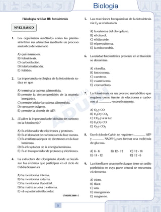 Biología
5
Fisiología celular III: fotosíntesis
NIVEL BÁSICO
1.	 Los organismos autótrofos como las plantas
sintetizan sus alimentos mediante un proceso
anabólico denominado
A)	quimiósmosis.
B)	fotosíntesis.
C)	carboxilación.
D)	fotofosforilación.
E)	fotólisis.
2.	 La importancia ecológica de la fotosíntesis ra-
dica en que
A)	termina la cadena alimenticia.
B)	permite la descomposición de la materia
inorgánica.
C)	permite iniciar la cadena alimenticia.
D)	consume oxígeno.
E)	permite la síntesis de ATP.
3.	 ¿Cuál es la importancia del dióxido de carbono
en la fotosíntesis?
A)	Es el donador de electrones y protones.
B)	Es el donador de carbonos en la fase oscura.
C)	Es el último aceptor de electrones en la fase
luminosa.
D)	Es el captador de la energía luminosa.
E)	Es el transportador de protones y electrones.
4.	 La estructura del cloroplasto donde se locali-
zan las enzimas que participan en el ciclo de
Calvin-Benson es
A)	la membrana interna.
B)	la membrana externa.
C)	la membrana tilacoidal.
D)	la matriz acuosa o estroma.
E)	el espacio intratilacoidal.
UNMSM 2009 - I
5.	 Las reacciones fotoquímicas de la fotosíntesis
vía C3 se realizan en
A)	la estroma del cloroplasto.
B)	el citosol.
C)	el tilacoide.
D)	el peroxisoma.
E)	la mitocondria.
6.	 La unidad fotosintética presente en el tilacoide
se denomina
A)	clorofila.
B)	fotosistema.
C)	caroteno.
D)	cuantosoma.
E)	cromatóforo.
7.	 La fotosíntesis es un proceso metabólico que
requiere como fuente de electrones y carbo-
nos al ..............., respectivamente.
A)	O2 y CO
B)	H2O y CO2
C)	CO2 y a la luz
D)	H2O y CO
E)	O2 y CO2
8.	 En el ciclo de Calvin se requieren ............... ATP
y ............... NADPH2 para formar una molécula
de glucosa.
A)	6 - 6	 B)	12 - 12			 C)	12 - 18
D)	18 - 12 						 E)	12 - 6
9.	 La clorofila es una molécula que tiene un anillo
porfirínico en cuya parte central se encuentra
el elemento
A)	cloro.
B)	flúor.
C)	oro.
D)	manganeso.
E)	magnesio.
 