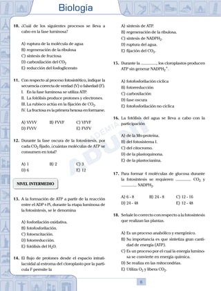Biología
6
10.	 ¿Cuál de los siguientes procesos se lleva a
cabo en la fase luminosa?
A)	ruptura de la molécula de agua
B)	regeneración de la ribulosa
C)	síntesis de fructosa
D)	carboxilación del CO2
E)	reducción del fosfoglicerato
11.	 Con respecto al proceso fotosintético, indique la
secuencia correcta de verdad (V) o falsedad (F).
	 I.	 En la fase luminosa se utiliza ATP.
	 II.	 La fotólisis produce protones y electrones.
	 III.	La rubisco actúa en la fijación de CO2.
	 IV.	La fructosa es la primera hexosa en formarse.
A)	VVVV	 B)	FVVF			 C)	VFVF
D)	FVVV 						 E)	FVFV
12.	 Durante la fase oscura de la fotosíntesis, por
cada CO2 fijado, ¿cuántas moléculas de ATP se
consumen en total?
A)	1 	 B)	2				 C)	3
D)	6 						 E)	12
NIVEL INTERMEDIO
13.	 A la formación de ATP a partir de la reacción
entre el ADP+Pi, durante la etapa luminosa de
la fotosíntesis, se le denomina
A)	fosforilación oxidativa.
B)	fotofosforilación.
C)	fotoexcitación.
D)	fotorreducción.
E)	fotólisis del H2O.
14.	 El flujo de protones desde el espacio intrati-
lacoidal al estroma del cloroplasto por la partí-
cula F permite la
A)	síntesis de ATP.
B)	regeneración de la ribulosa.
C)	síntesis de NADPH2.
D)	ruptura del agua.
E)	fijación del CO2.
15.	 Durante la ..............., los cloroplastos producen
ATP sin generar NADPH2
+
.
A)	fotofosforilación cíclica
B)	fotorreducción
C)	carboxilación
D)	fase oscura
E)	fotofosforilación no cíclica
16.	 La fotólisis del agua se lleva a cabo con la
participación
A)	de la Mn-proteína.
B)	del fotosistema I.
C)	del citocromo.
D)	de la plastoquinona.
E)	de la plastocianina.
17.	 Para formar 4 moléculas de glucosa durante
la fotosíntesis se requieren ............... CO2 y
............... NADPH2.
A)	6 - 8 	 B)	24 - 8 			 C)	12 - 16
D)	24 - 48 						 E)	12 - 48
18.	 Señale lo correcto con respecto a la fotosíntesis
que realizan las plantas.
A)	Es un proceso anabólico y exergónico.
B)	Su importancia es que sintetiza gran canti-
dad de energía (ATP).
C)	Es un proceso por el cual la energía lumino-
sa se convierte en energía química.
D)	Se realiza en las mitocondrias.
E)	Utiliza O2 y libera CO2.
 