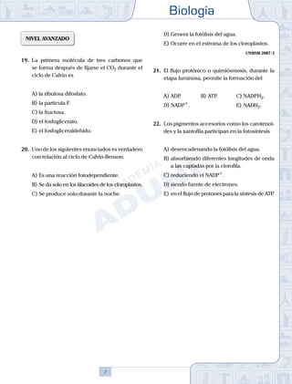 Biología
7
NIVEL AVANZADO
19.	 La primera molécula de tres carbonos que
se forma después de fijarse el CO2 durante el
ciclo de Calvin es
A)	la ribulosa difosfato.
B)	la partícula F.
C)	la fructosa.
D)	el fosfoglicerato.
E)	el fosfogliceraldehído.
20.	 Uno de los siguientes enunciados es verdadero
con relación al ciclo de Calvin-Benson.
A)	Es una reacción fotodependiente.
B)	Se da solo en los tilacoides de los cloroplastos.
C)	Se produce solo durante la noche.
D)	Genera la fotólisis del agua.
E)	Ocurre en el estroma de los cloroplastos.
UNMSM 2007 - I
21.	 El flujo protónico o quimiósmosis, durante la
etapa luminosa, permite la formación del
A)	ADP.	 B)	ATP.			 C)	NADPH2.
D)	NADP+
.						 E)	NADH2.
22.	 Los pigmentos accesorios como los carotenoi-
des y la xantofila participan en la fotosíntesis
A)	desencadenando la fotólisis del agua.
B)	absorbiendo diferentes longitudes de onda
a las captadas por la clorofila.
C)	reduciendo el NADP+
.
D)	siendo fuente de electrones.
E)	en el flujo de protones para la síntesis de ATP.
 