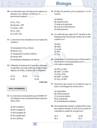 Biología
9
10.	 Los electrones que circulan por la cadena res-
piratoria son captados al final por el ..............
para formar después ..............
A)	O2 - CO2.
B)	piruvato - ATP.
C)	citrato - GTP.
D)	O2 - H2O.
E)	acetil - CO2.
11.	 La función de las lanzaderas en la respiración
celular es
A)	transportar el O2 al citosol.
B)	liberar CO2.
C)	transportar el acetil al mitosol.
D)	formar ATP.
E)	transportar hidrógenos al mitosol.
12.	 Utilizando el sistema de la lanzadera del mala-
to-aspartato, por cada molécula de glucosa que
ingresa a la célula, ¿cuántos ATP se obtienen?
A)	34	 B)	36			 C)	40
D)	32 						 E)	38
UNMSM 2002
NIVEL INTERMEDIO
13.	 Los electrones transportados por el NADH+H+
son dejados en la membrana interna mitocon-
drial a nivel
A)	del complejo I.
B)	del complejo II.
C)	del complejo III.
D)	de la partícula F.
E)	de la ATPasa.
14.	 El flujo de protones por la partícula F se de-
nomina
A)	fotólisis.
B)	quimiósmosis.
C)	síntesis de glúcidos.
D)	ciclo de Calvin-Benson.
E)	fotoexcitación.
15.	 La molécula que capta los H+
durante la des-
hidrogenación del piruvato dentro de la mito-
condria es el
A)	FAD+
.
B)	NAD+
.
C)	acetil.
D)	ATP.
E)	CO2.
16.	 Los protones y electrones que se liberan del ci-
clo de Krebs son transportados por el ...............
a la cadena respiratoria.
A)	GTP y el ATP
B)	NAD+
y el ATP
C)	CO2 y el O2
D)	NAD+
y el FAD
E)	CO2 y el ATP
17.	 El proceso que ocurre en el mitosol y que se
inicia con la llegada de acetil CoA es
A)	la glucólisis.
B)	la fermentación.
C)	el ciclo de Krebs.
D)	la acetilación.
E)	la fosforilación oxidativa.
18.	 En la respiración aerobia, ¿cuántos ATP se pue-
den obtener durante el ciclo de los ácidos tri-
carboxílicos a partir de una glucosa?
A)	4	 B)	36			 C)	38
D)	2 						 E)	8
 
