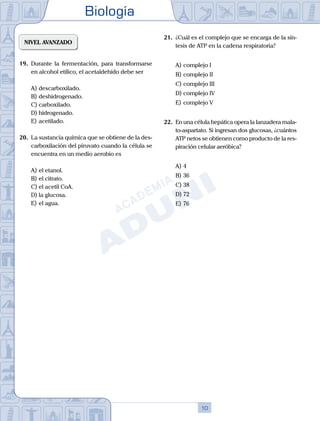 Biología
10
NIVEL AVANZADO
19.	 Durante la fermentación, para transformarse
en alcohol etílico, el acetaldehído debe ser
A)	descarboxilado.
B)	deshidrogenado.
C)	carboxilado.
D)	hidrogenado.
E)	acetilado.
20.	 La sustancia química que se obtiene de la des-
carboxilación del piruvato cuando la célula se
encuentra en un medio aerobio es
A)	el etanol.
B)	el citrato.
C)	el acetil CoA.
D)	la glucosa.
E)	el agua.
21.	 ¿Cuál es el complejo que se encarga de la sín-
tesis de ATP en la cadena respiratoria?
A)	complejo I
B)	complejo II
C)	complejo III
D)	complejo IV
E)	complejo V
22.	 En una célula hepática opera la lanzadera mala-
to-aspartato. Si ingresan dos glucosas, ¿cuántos
ATP netos se obtienen como producto de la res-
piración celular aeróbica?
A)	4
B)	36
C)	38
D)	72
E)	76
 