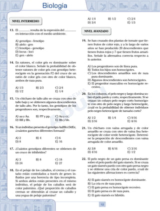 Biología
12
NIVEL INTERMEDIO
13.	 El ............... resulta de la expresión del ...............
en interacción con el medio ambiente.
A)	genotipo - fenotipo
B)	alelo - gen
C)	fenotipo - genotipo
D)	locus - loci
E)	gen - alelo
14.	 En ratones, el color gris es dominante sobre
el color blanco. Señale la probabilidad de ob-
tener ratones de color gris con genotipo hete-
rocigote en la generación F2 del cruce de un
ratón de color gris con otro de color blanco,
ambos de raza pura.
A)	1/3	 B)	2/3			 C)	2/4
D)	1/2 						 E)	1/4
15.	 Un chícharo de tallo alto se cruza con otro de
tallo bajo y se obtienen algunos descendientes
de tallo alto. Por lo tanto, los genotipos de los
progenitores son, respectivamente,
A)	aa y Aa.	 B)	PP y pp.		 C)	Aa y cc.
D)	BB y Bb. 						 E)	Bb y bb.
16.	 Si un individuo presenta el genotipo AaBBccDdEe,
¿cuántos gametos diferentes formará?
A)	2 	 B)	4 				 C)	6
D)	8 						 E)	16
17.	 ¿Cuántos genotipos diferentes se obtienen de
un cruce de trihíbridos?
A)	3	 B)	8 				 C)	18
D)	24 						 E)	27
18.	 En el pelaje de los caballos, el crema y el cas-
taño están controlados a través de genes in-
fluidos por una herencia de tipo incompleta.
Si ambos alelos están presentes en el mismo
individuo, el pelaje de los caballos será de
color palomino. ¿Qué proporción de caballos
cremas se obtendrán al cruzar un caballo y
una yegua de pelaje palomino?
A)	1/4 	 B)	1/2 			 C)	2/4
D)	3/4 						 E)	1/3
NIVEL AVANZADO
19.	 Se han cruzado dos plantas de tomate que tie-
nen frutos de color rojo, y a lo largo de varios
años se han producido 20 descendientes que
tienen frutos rojos y 7 que tienen frutos amari-
llos. Señale la alternativa correcta respecto a
lo anterior.
A)	Los progenitores son de línea pura.
B)	Todos los hijos son homocigotes.
C)	Los descendientes amarillos son de raza
pura dominante.
D)	Algunos descendientes son heterocigotes.
E)	El progenitor masculino es homocigote re-
cesivo.
20.	 En los cobayos, el pelo negro y largo domina so-
bre el pelo pardo y corto, respectivamente. Si se
cruzan un cobayo pelo negro corto homocigo-
te con otro de pelo negro y largo heterocigote,
¿cuál es la probabilidad de obtener individuos
pelo negro heterocigote de tamaño corto?
A)	1/2 	 B)	1/4			 C)	9/16
D)	3/16						 E)	8/16
21.	 Un chícharo con vaina arrugada y de color
amarillo se cruza con otro de vaina lisa hete-
rocigote de color verde heterocigote. Determi-
ne la proporción de descendientes con vaina
arrugada de color amarillo.
A)	3/8	 B)	8/16			 C)	3/16
D)	4/16 						 E)	1/2
22.	 El pelo negro de un gato persa es dominante
sobre el pelo pardo del gato siamés. Si se cruza
un gato siamés pardo con otro gato persa negro
y se obtiene una cría de color pardo, ¿cuál de
las siguientes afirmaciones es correcta?
A)	El gato siamés es homocigote dominante.
B)	La cría es de raza pura.
C)	El gato persa es homocigote recesivo.
D)	El gato persa es de raza pura.
E)	El gato siamés es híbrido.
 