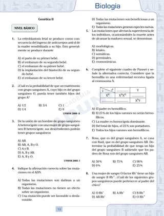 Biología
13
Genética II
NIVEL BÁSICO
1.	 La eritroblastosis fetal se produce como con-
secuencia del ingreso de anticuerpos anti-d de
la madre sensibilizada a su hijo. Esto general-
mente se produce durante
A)	el parto de su primer bebé.
B)	el embarazo de su segundo bebé.
C)	el embarazo de su primer bebé.
D)	la implantación del blastocito de su segun-
do bebé.
E)	el embarazo de su tercer bebé.
2.	 ¿Cuál es la probabilidad de que un matrimonio
con grupo sanguíneo A, cuyo hijo es del grupo
sanguíneo O, pueda tener también hijos del
grupo A?
A)	1/2 	 B)	3/4 			 C)	1
D)	1/4 						 E)	0
UNMSM 2009 - II
3.	 De la unión de un hombre de grupo sanguíneo
A heterocigote con una mujer de grupo sanguí-
neo B heterocigote, sus descendientes podrán
tener grupos sanguíneos
A)	AB.
B)	AB, A, B y O.
C)	A y B.
D)	A, B y AB.
E)	A, B y O.
UNMSM 2005 - I
4.	 Indique la afirmación correcta sobre las muta-
ciones en el ADN.
A)	Todas las mutaciones son dañinas a un
organismo.
B)	Todas las mutaciones no tienen un efecto
sobre un organismo.
C)	Una mutación puede ser favorable o desfa-
vorable.
D)	Todas las mutaciones son beneficiosas a un
organismo.
E)	Todas las mutaciones generan especies nuevas.
5.	 Las mutaciones que afectan la supervivencia de
los individuos, ocasionándoles la muerte antes
de alcanzar la madurez sexual, se denominan
A)	morfológicas.
B)	letales.
C)	somáticas.
D)	germinales.
E)	cromosómicas.
6.	 Complete el siguiente cuadro de Punnet y se-
ñale la alternativa correcta. Considere que la
hemofilia es una enfermedad recesiva ligada
al cromosoma X.
............... Y
XH
XH
XH
...............
............... ............... Xh
Y
A)	El padre es hemofílico.
B)	El 25 % de los hijos varones no serán hemo-
fílicos.
C)	La madre es homocigota dominante.
D)	Del total de hijos, el 25 % son portadores.
E)	Todos los hijos varones son hemofílicos.
7.	 Rosa, que es del grupo sanguíneo A, se casa
con Raúl, que es del grupo sanguíneo AB. De-
termine la probabilidad de que tenga un hijo
del grupo sanguíneo B sabiendo que los pa-
dres de Rosa son del grupo sanguíneo AB.
A)	50 %	 B)	75 %			 C)	90 %
D)	0 %						 E)	25 %
8.	 Una mujer de sangre O factor Rh–
tiene un hijo
de sangre B Rh+
. ¿Cuál de los siguientes gru-
pos sanguíneos puede pertenecer al padre del
chico?
A)	O Rh–
	 B)	A Rh–
			 C)	B Rh+
D)	AB Rh–
						 E)	O Rh+
 