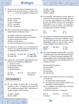 Biología
14
9.	 Del cruce de una mujer portadora de la he-
mofilia A con un varón normal, se obtiene que
el ............... de las descendientes mujeres son
...............
A)	25 % - portadoras.
B)	50 % - sanas.
C)	50 % - hemofílicas.
D)	75 % - normales.
E)	50 % - portadoras.
10.	 Para la obtención del cariotipo se utiliza una
droga llamada colchicina, la cual
A)	permite colorear los cromosomas.
B)	inhibe la formación del huso acromático.
C)	provoca la lisis de la célula.
D)	fija los cromosomas.
E)	evita la desintegración de la carioteca.
11.	 El corpúsculo de Barr es un cromosoma X
inactivo. ¿En cuál de las siguientes personas no
se observaría dicho corpúsculo?
A)	mujer XX 	 B)	varón XXY 	 C)	mujer X0
D)	mujer XXX 						 E)	mujer XXXX
12.	 Señale las características que presentan las
personas con síndrome de Klinefelter.
	 I.	 tórax en escudo
	 II.	 desarrollo mamario
	 III.	labio leporino
	 IV.	atrofia testicular
A)	solo I 	 B)	II y IV 			 C)	I, II, III y IV
D)	I, II y IV 						 E)	II, III y IV
NIVEL INTERMEDIO
13.	 En una familia, el primer hijo es del grupo
sanguíneo A Rh+
, el segundo es del grupo AB
Rh–
y el último del grupo O Rh+
. Determine los
grupos sanguíneos de los padres.
A)	A Rh+
y AB Rh+
B)	Rh+
y B Rh+
C)	A Rh–
y B Rh+
D)	AB Rh–
y O Rh–
E)	B Rh–
y AB Rh–
14.	 El bermellón, enfermedad recesiva ligada al
cromosoma X en la mosca Drosophila, da lugar
a unos ojos rojos brillantes en contraste con
los ojos rojo ladrillo. Del cruce de una hembra
heterocigote con un macho con bermellón,
determine el total de machos con bermellón.
Considere que en total son 16 hijos.
A)	1	 B)	4				 C)	8
D)	12						 E)	16
15.	 Una madre con embarazo gemelar, portadora
del daltonismo, se hace una ecografía y el mé-
dico le informa que los dos son varones. ¿Qué
probabilidad existe de que los niños nazcan
sanos? Considere que el padre es sano.
A)	50 %	 B)	100 %			 C)	75 %
D)	0 %						 E)	25 %
16.	 Una mujer del grupo sanguíneo Rh+
, cuyo hijo
es del grupo Rh–
, hace una demanda de pater-
nidad a un hombre del grupo sanguíneo Rh+
.
¿Qué genotipo, para el sistema Rh, tendría que
tener el hombre para que probablemente sea
el padre del chico?
A)	homocigote dominante
B)	heterocigote
C)	recesivo
D)	hemicigote
E)	codominante
17.	 Señale los enunciados correctos con respecto
a la mutación.
	 I.	 Las mutaciones ocurren al azar.
	 II.	 Las mutaciones en las células somáticas se
transmiten a la descendencia.
	 III.	Los mutágenos son agentes que aumentan
la tasa de mutación.
	 IV.	Todas las mutaciones se expresan.
A)	I y II 	 B)	I y III 			 C)	II y IV
D)	I, III y IV 						 E)	I, II, III y IV
 
