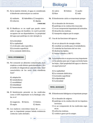 Biología
3
11.	 En la materia viviente, el agua es considerada
el disolvente universal por su carácter
A)	oxidante.	 B)	hidrofóbico.	C)	inorgánico.
D)	reductor.						 E)	dipolar.
UNMSM 2002
12.	 El Basiliscus es un reptil que puede correr
sobre el agua sin hundirse, lo cual le permite
escaparse de sus depredadores. La propiedad
del agua que participa en este ejemplo es
A)	la densidad.
B)	la capilaridad.
C)	el elevado calor específico.
D)	la tensión superficial.
E)	la constante dieléctrica.
NIVEL INTERMEDIO
13.	 Por consumir un alimento contaminado, Juan
empieza a sentir dolores gastrointestinales. Al ir
al médico le diagnostican una infección. ¿Qué
característica de los seres vivos manifiesta
Juan?
A)	adaptación
B)	metabolismo
C)	sensibilidad
D)	irritabilidad
E)	homeostasis
14.	 El bioelemento presente en las moléculas
como el ATP, importante en la fisiología celu-
lar, es el
A)	magnesio.	 B)	hierro.			 C)	fósforo.
D)	argón.						 E)	titanio.
15.	 Los mariscos concentran trazas de ...............,
que es importante porque brinda resistencia
contra las caries dentales.
A)	calcio	 B)	fósforo		 C)	azufre
D)	flúor						 E)	iodo
16.	 El bioelemento calcio es importante porque
A)	es donador de electrones.
B)	participa en la contracción muscular.
C)	es un componente importante de la tiroxina.
D)	desactiva las enzimas.
E)	transporta oxígeno por la sangre.
17.	 Una de las funciones del agua es
A)	ser un almacén de energía celular.
B)	constituir un medio para el metabolismo.
C)	controlar las funciones del ser vivo.
D)	disolver los lípidos.
E)	formar cristales a 100 ºC.
18.	 La transpiración es un proceso muy importante
en las plantas para que el agua ascienda hasta
las hojas. ¿Qué propiedad del agua se observa
en aquel proceso?
A)	la capilaridad
B)	la constante dieléctrica
C)	la tensión superficial
D)	la dipolaridad
E)	la densidad
NIVEL AVANZADO
19.	 El bioelemento hidrógeno es importante porque
A)	es donador de oxígeno.
B)	participa en la conducción de los impulsos
nerviosos.
C)	es un componente de las moléculas orgá-
nicas.
D)	activa las enzimas.
E)	conduce gases por la sangre.
 