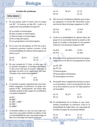 Biología
2
Prohibida su reproducción total o parcial sin autorización de los titulares de la obra.
Derechos reservados D. LEG Nº 822
Genética III: problemas
NIVEL BÁSICO
1.	 En una pareja, tanto el varón como la mujer
son Rh+
. Si tuvieron un hijo Rh–
, ¿cuál es la
explicación más probable al respecto?
A)	La madre es homocigota.
B)	Solo el padre es heterocigoto.
C)	Solo la madre es heterocigota.
D)	No es hijo del esposo.
E)	Los progenitores son heterocigotos.
2.	 En el cruce de dos plantas, el 25 % de la des-
cendencia presenta carácter recesivo. ¿Cuál
es la probabilidad de obtener heterocigotos en
dicho cruce?
A)	4/3	 B)	3/4			 C)	2/3
D)	1/4						 E)	1/2
3.	 De una camada de 12 crías, se sabe que, en
la relación fenotípica, el fenotipo dominante
es dos veces más que el recesivo. Además, el
genotipo recesivo es la cuarta parte del total.
¿Cuántas crías serán heterocigotes?
A)	2	 B)	4				 C)	6
D)	8						 E)	20
4.	 Un hombre requiere urgentemente una trans-
fusión sanguínea. Si pertenece al grupo san-
guíneo O Rh+
, teóricamente, sin tomar otras
variables podría recibir sangre de un individuo
con grupo sanguíneo
A)	Rh+
.
B)	BRh+
.
C)	ARh+
y BRh+
.
D)	ORh+
.
E)	ABRh+
.
5.	 Un hombre albino se casa con una mujer nor-
mal, pero cuyo padre también era albino. ¿Cuál
es la probabilidad de que esta pareja tenga un
hijo con el fenotipo del abuelo materno?
A)	1/4	 B)	3/4			 C)	1/2
D)	2/3						 E)	1/3
6.	 Del cruce de 2 individuos híbridos para el gru-
po sanguíneo A y factor Rh, determine la pro-
porción de hijos del grupo sanguíneo A y Rh–
.
A)	9/16	 B)	1/4			 C)	3/16
D)	1/16						 E)	2/8
7.	 ¿Cuál es la probabilidad de obtener hijos del
grupo O en una familia donde la madre es del
grupo A, el padre es del grupo O y los abuelos
maternos son del grupo sanguíneo AB?
A)	25 %	 B)	100 %			 C)	0 %
D)	75 %						 E)	50 %
8.	 Si los hijos de un matrimonio tienen los grupos
sanguíneos A, B, AB y O, los progenitores serán
A)	IA
IA
, IB
IB
.
B)	IA
IA
, IB
i.
C)	heterocigotes.
D)	homocigotes dominantes.
E)	homocigotes recesivos.
9.	 Si el padre tiene coagulación normal y su espo-
sa es portadora, ¿cuál es la proporción de que
en la descendencia uno de sus hijos padezca
de hemofilia?
A)	1/4	 B)	3/4			 C)	0
D)	1/2 						 E)	2/2
10.	 El enrollamiento de la lengua es una carac-
terística dominante en humanos ¿Cuál es la
probabilidad de hallar hijos con capacidad de
enrollar la lengua de una pareja híbrida?
A)	1/2	 B)	1/4			 C)	1/3
D)	3/4 						 E)	2/3
 