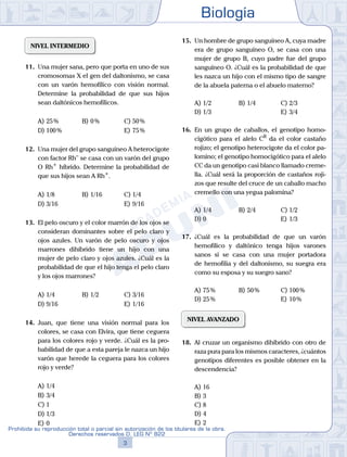 Biología
3
Prohibida su reproducción total o parcial sin autorización de los titulares de la obra.
Derechos reservados D. LEG Nº 822
NIVEL INTERMEDIO
11.	 Una mujer sana, pero que porta en uno de sus
cromosomas X el gen del daltonismo, se casa
con un varón hemofílico con visión normal.
Determine la probabilidad de que sus hijos
sean daltónicos hemofílicos.
A)	25 %	 B)	0 %			 C)	50 %
D)	100 %						 E)	75 %
12.	 Una mujer del grupo sanguíneo A heterocigote
con factor Rh–
se casa con un varón del grupo
O Rh+
híbrido. Determine la probabilidad de
que sus hijos sean A Rh+
.
A)	1/8	 B)	1/16			 C)	1/4
D)	3/16						 E)	9/16
13.	 El pelo oscuro y el color marrón de los ojos se
consideran dominantes sobre el pelo claro y
ojos azules. Un varón de pelo oscuro y ojos
marrones dihíbrido tiene un hijo con una
mujer de pelo claro y ojos azules. ¿Cuál es la
probabilidad de que el hijo tenga el pelo claro
y los ojos marrones?
A)	1/4	 B)	1/2			 C)	3/16
D)	9/16						 E)	1/16
14.	 Juan, que tiene una visión normal para los
colores, se casa con Elvira, que tiene ceguera
para los colores rojo y verde. ¿Cuál es la pro-
babilidad de que a esta pareja le nazca un hijo
varón que herede la ceguera para los colores
rojo y verde?
A)	1/4
B)	3/4
C)	1
D)	1/3
E)	0
15.	 Un hombre de grupo sanguíneo A, cuya madre
era de grupo sanguíneo O, se casa con una
mujer de grupo B, cuyo padre fue del grupo
sanguíneo O. ¿Cuál es la probabilidad de que
les nazca un hijo con el mismo tipo de sangre
de la abuela paterna o el abuelo materno?
A)	1/2	 B)	1/4			 C)	2/3
D)	1/3 						 E)	3/4
16.	 En un grupo de caballos, el genotipo homo-
cigótico para el alelo CR
da el color castaño
rojizo; el genotipo heterocigote da el color pa-
lomino; el genotipo homocigótico para el alelo
CC da un genotipo casi blanco llamado creme-
lla. ¿Cuál será la proporción de castaños roji-
zos que resulte del cruce de un caballo macho
cremello con una yegua palomina?
A)	1/4	 B)	2/4			 C)	1/2
D)	0						 E)	1/3
17.	 ¿Cuál es la probabilidad de que un varón
hemofílico y daltónico tenga hijos varones
sanos si se casa con una mujer portadora
de hemofilia y del daltonismo, su suegra era
como su esposa y su suegro sano?
A)	75 %	 B)	50 %			 C)	100 %
D)	25 %						 E)	10 %
NIVEL AVANZADO
18.	 Al cruzar un organismo dihíbrido con otro de
raza pura para los mismos caracteres, ¿cuántos
genotipos diferentes es posible obtener en la
descendencia?
A)	16
B)	3
C)	8
D)	4
E)	2
 