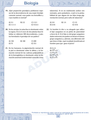 Biología
4
Prohibida su reproducción total o parcial sin autorización de los titulares de la obra.
Derechos reservados D. LEG Nº 822
19.	 ¿Qué proporción genotípica podríamos espe-
rar de la descendencia de una mujer fenotípi-
camente normal, cuyo padre era hemofílico y
cuyo marido es normal?
A)	3:1	 B)	2:2			 C)	1:2:1
D)	1:1:1:1 						 E)	9:3:3:1
20.	 En las arvejas, la vaina lisa es dominante sobre
la rugosa. Si en el cruce de dos plantas lisas hí-
bridas se obtienen 300 descendientes, ¿cuán-
tos heredarán el genotipo de sus padres?
A)	150	 B)	100			 C)	200
D)	75						 E)	215
21.	 En los humanos, la pigmentación normal de
la piel es dominante sobre la albina, y la for-
mación normal de las cadenas polipeptídicas
de la hemoglobina es dominante sobre la for-
mación anormal (enfermedad conocida como
talasemia). Si en un matrimonio ambos son
normales, pero portadores, ¿cuál es la proba-
bilidad de que alguno de sus hijos tenga pig-
mentación normal, pero sufra de talasemia?
A)	3/4	 B)	1/4			 C)	1/2
D)	3/16						 E)	9/16
22.	 Un hombre le dice a su abogado que utilice
el tipo sanguíneo en un pleito de paternidad
a favor de él. Si el hijo es del grupo sanguíneo
dador universal y los padres no tienen el mismo
grupo sanguíneo y, además, son diferentes del
que tiene el hijo, ¿qué resultado beneficiaría al
hombre para que gane el juicio?
A)	ii e ii
B)	IA
IB
e ii
C)	IA
i e IA
i
D)	IA
IB
e IA
i
E)	IA
i e IB
i
 