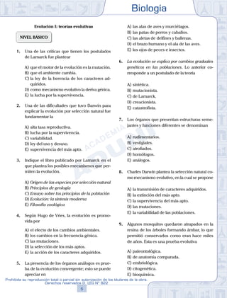 Biología
5
Prohibida su reproducción total o parcial sin autorización de los titulares de la obra.
Derechos reservados D. LEG Nº 822
Evolución I: teorías evolutivas
NIVEL BÁSICO
1.	 Una de las críticas que tienen los postulados
de Lamarck fue plantear
A)	que el motor de la evolución es la mutación.
B)	que el ambiente cambia.
C)	la ley de la herencia de los caracteres ad-
quiridos.
D)	como mecanismo evolutivo la deriva génica.
E)	la lucha por la supervivencia.
2.	 Una de las dificultades que tuvo Darwin para
explicar la evolución por selección natural fue
fundamentar la
A)	alta tasa reproductiva.
B)	lucha por la supervivencia.
C)	variabilidad.
D)	ley del uso y desuso.
E)	supervivencia del más apto.
3.	 Indique el libro publicado por Lamarck en el
que plantea los posibles mecanismos que per-
miten la evolución.
A)	Origen de las especies por selección natural
B)	Principios de geología
C)	Ensayo sobre los principios de la población
D)	Evolución: la síntesis moderna
E)	Filosofía zoológica
4.	 Según Hugo de Vries, la evolución es promo-
vida por
A)	el efecto de los cambios ambientales.
B)	los cambios en la frecuencia génica.
C)	las mutaciones.
D)	la selección de los más aptos.
E)	la acción de los caracteres adquiridos.
5.	 La presencia de los órganos análogos es prue-
ba de la evolución convergente; esto se puede
apreciar en
A)	las alas de aves y murciélagos.
B)	las patas de perros y caballos.
C)	las aletas de delfines y ballenas.
D)	el brazo humano y el ala de las aves.
E)	los ojos de peces e insectos.
6.	 La evolución se explica por cambios graduales
genéticos en las poblaciones. Lo anterior co-
rresponde a un postulado de la teoría
A)	sintética.
B)	mutacionista.
C)	de Lamarck.
D)	creacionista.
E)	catastrofista.
7.	 Los órganos que presentan estructuras seme-
jantes y funciones diferentes se denominan
A)	rudimentarios.
B)	vestigiales.
C)	atrofiados.
D)	homólogos.
E)	análogos.
8.	 Charles Darwin plantea la selección natural co-
mo mecanismo evolutivo, en la cual se propone
A)	la transmisión de caracteres adquiridos.
B)	la extinción del más apto.
C)	la supervivencia del más apto.
D)	las mutaciones.
E)	la variabilidad de las poblaciones.
9.	 Algunos mosquitos quedaron atrapados en la
resina de los árboles formando ámbar, lo que
permitió conservarlos como eran hace miles
de años. Esta es una prueba evolutiva
A)	paleontológica.
B)	de anatomía comparada.
C)	embriológica.
D)	citogenética.
E)	bioquímica.
 