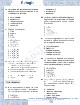 Biología
6
Prohibida su reproducción total o parcial sin autorización de los titulares de la obra.
Derechos reservados D. LEG Nº 822
10.	 Los cambios que ocurren dentro de una mis-
ma especie, generando nuevas cepas en mi-
croorganismos se denomina
A)	macroevolución.
B)	microevolución.
C)	evolución divergente.
D)	evolución paralela.
E)	coevolución.
11.	 Relacione correctamente.
	 I.	 Cuvier
	 II.	 Lamarck
	 III.	Lyell
	 IV.	De Vries
	 a.	 uniformitarismo
	 b.	 mendelismo
	 c.	 transformismo
	 d.	 catastrofismo
A)	Ia, IId, IIIc, IVb
B)	Id, IIb, IIIa, IVc
C)	Ic, IIb, IIId, IVa
D)	Id, IIc, IIIa, IVb
E)	Ib, IId, IIIc, IVa
12.	 Indique los enunciados correctos respecto de
las pruebas paleontológicas de la evolución.
	 I.	 Los fósiles son pruebas directas.
	 II.	 Las huellas son un tipo de restos anatómicos.
	 III.	El insecto en ámbar es un preservado.
	 IV.	Los mamuts congelados son petrificados.
A)	I y II	 B)	I, II y III		 C)	II y III
D)	I, III y IV						 E)	I y III
NIVEL INTERMEDIO
13.	 Se ha comprobado que el animal con el que
tenemos más coincidencias es el chimpancé.
Este es un gran aporte obtenido por las pruebas
A)	bioquímicas.
B)	embriológicas.
C)	paleontológicas.
D)	biogeográficas.
E)	anatómicas.
14.	 Los dientes fosilizados del Otodus obliquus, un
tiburón del Eoceno emparentado con el mega-
lodón, corresponden a las pruebas evolutivas
denominadas
A)	huellas.
B)	moldes.
C)	petrificados.
D)	restos anatómicos.
E)	preservados.
15.	 La aparición independiente de estructuras se-
mejantes en especies no relacionadas es un
tipo de evolución denominada
A)	radiación adaptativa.
B)	coevolución.
C)	evolución divergente.
D)	evolución convergente.
E)	evolución advergente.
16.	 La existencia de la notocorda, presente en to-
dos los vertebrados durante la vida prenatal,
indica una relación evolutiva entre los distintos
grupos. Esto es un ejemplo de la prueba
A)	paleontológica.
B)	bioquímica.
C)	citogenética.
D)	embriológica.
E)	biogeográfica.
17.	 Ensayo sobre el principio de la población
de ............... fue un libro determinante para
que Charles Darwin planteara la teoría de la
selección natural.
A)	Charles Lyell
B)	Theodosius Dobzhansky
C)	Thomas Malthus
D)	Georges Louis Leclerc
E)	Erasmus Darwin
 