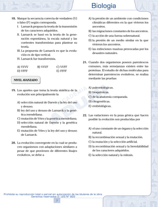 Biología
7
Prohibida su reproducción total o parcial sin autorización de los titulares de la obra.
Derechos reservados D. LEG Nº 822
18.	 Marque la secuencia correcta de verdadero (V)
o falso (F) según corresponda.
	 I.	 Lamarck propuso la teoría de la transmisión
de los caracteres adquiridos.
	 II.	 Lamarck se basó en la teoría de la gene-
ración espontánea, la escala natural y las
corrientes transformistas para plantear su
teoría.
	 III.	La propuesta de Lamarck es que la evolu-
ción es de tipo vertical.
	 IV.	Lamarck fue transformista.
A)	VVVV	 B)	VVVF			 C)	VVFF
D)	VFFF 						 E)	FFFF
NIVEL AVANZADO
19.	 Los aportes que toma la teoría sintética de la
evolución son principalmente la
A)	selección natural de Darwin y la ley del uso
y desuso.
B)	ley del uso y desuso de Lamarck y la gené-
tica mendeliana.
C)	mutación de Vries y la genética mendeliana.
D)	selección natural de Darwin y la genética
mendeliana.
E)	mutación de Vries y la ley del uso y desuso
de Lamarck.
20.	 La evolución convergente en la cual se produ-
cen organismos con adaptaciones similares a
pesar de que provienen de diferentes linajes
evolutivos, se debe a
A)	la presión de un ambiente con condiciones
climáticas diferentes en la que vivieron los
ancestros.
B)	las migraciones constantes de los ancestros.
C)	la acción de una fuerza sobrenatural.
D)	la presión de un medio similar en la que
vivieron los ancestros.
E)	las extinciones masivas provocadas por los
desastres naturales.
21.	 Cuando dos organismos poseen parentescos
comunes, más semejanzas existen entre las
proteínas. El estudio de dichas moléculas para
determinar parentescos evolutivos, se realiza
mediante las pruebas
A)	paleontológicas.
B)	bioquímicas.
C)	de la anatomía comparada.
D)	citogenéticas.
E)	embriológicas.
22.	 Las variaciones en la poza génica que hacen
posible la evolución son producidas por
A)	el uso constante de un órgano y la selección
natural.
B)	la recombinación sexual y la mutación.
C)	la mutación y la selección artificial.
D)	la recombinación sexual y la heredabilidad
de los caracteres adquiridos.
E)	la selección natural y la mitosis.
 