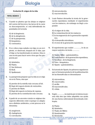 Biología
8
Prohibida su reproducción total o parcial sin autorización de los titulares de la obra.
Derechos reservados D. LEG Nº 822
Evolución II: origen de la vida
NIVEL BÁSICO
1.	 Cuando se plantea que las abejas se originan
del cuerno del becerro y las larvas de la carne
en descomposición, se está defendiendo los
postulados de la teoría
A)	de la biogénesis.
B)	de la abiogénesis.
C)	de la panspermia.
D)	bioquímica.
E)	cosmozoica.
2.	 Si se coloca ropa sudada con trigo en un reci-
piente, se observará, después de 21 días, que
el trigo se ha transformado en ratones. Esta es
una receta para hacer seres vivos que fue pro-
puesta por
A)	Aristóteles.
B)	Platón.
C)	Van Helmont.
D)	Redi.
E)	Spallanzani.
3.	 La panspermia propone que la vida no se origi-
nó en la Tierra, sino que
A)	provino de la estrella más cercana al Sol.
B)	llegó del espacio dentro de meteoritos.
C)	provino de Marte.
D)	llegó del espacio en forma de esporas.
E)	provino de la constelación más cercana.
4.	 A partir de un ancestro común se originan dos
especies diferentes entre sí porque se adapta-
ron a distintos ambientes, a este proceso se le
denomina
A)	anagénesis.
B)	cladogénesis.
C)	coevolución.
D)	microevolución.
E)	macroevolución.
5.	 Louis Pasteur derrumba la teoría de la gene-
ración espontánea mediante el experimento
con los matraces, sin embargo no llegó a res-
ponder
A)	el origen de la vida.
B)	la contaminación de los matraces.
C)	la incongruencia de la generación espontá-
nea.
D)	el desarrollo microbiano.
E)	el error de la generación espontánea.
6.	 El experimento que realizó ..............., le da un
mayor sustento a la teoría ...............
A)	Stanley Miller - quimiosintética.
B)	Louis Pasteur - de la generación espontánea.
C)	Needhan - de la biogénesis.
D)	Vries - bioquímica.
E)	Oparin - quimiosintética.
7.	 En la teoría de Oparin, los primeros organismos
que se formaron producto de la polimerización
de las biomoléculas se denominaron
A)	microesferas.
B)	coacervados.
C)	arcilla.
D)	macromoléculas.
E)	célula.
8.	 Según ..............., la materia por sí misma no po-
seía vida sino que debe adquirirla con ayuda
de una fuerza sobrenatural denominada ente-
lequia.
A)	Platón
B)	Aristóteles
C)	Thales de Mileto
D)	Anaximandro
E)	Demócrito
 