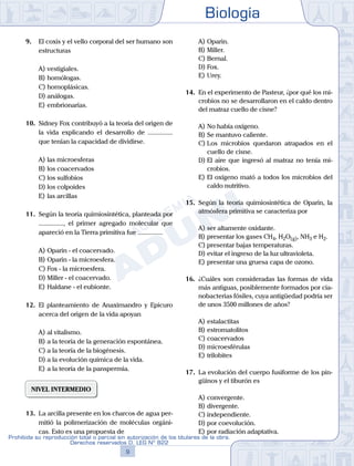 Biología
9
Prohibida su reproducción total o parcial sin autorización de los titulares de la obra.
Derechos reservados D. LEG Nº 822
9.	 El coxis y el vello corporal del ser humano son
estructuras
A)	vestigiales.
B)	homólogas.
C)	homoplásicas.
D)	análogas.
E)	embrionarias.
10.	 Sidney Fox contribuyó a la teoría del origen de
la vida explicando el desarrollo de ...............
que tenían la capacidad de dividirse.
A)	las microesferas
B)	los coacervados
C)	los sulfobios
D)	los colpoides
E)	las arcillas
11.	 Según la teoría quimiosintética, planteada por
..............., el primer agregado molecular que
apareció en la Tierra primitiva fue ...............
A)	Oparin - el coacervado.
B)	Oparin - la microesfera.
C)	Fox - la microesfera.
D)	Miller - el coacervado.
E)	Haldane - el eubionte.
12.	 El planteamiento de Anaximandro y Epicuro
acerca del origen de la vida apoyan
A)	al vitalismo.
B)	a la teoría de la generación espontánea.
C)	a la teoría de la biogénesis.
D)	a la evolución química de la vida.
E)	a la teoría de la panspermia.
NIVEL INTERMEDIO
13.	 La arcilla presente en los charcos de agua per-
mitió la polimerización de moléculas orgáni-
cas. Esto es una propuesta de
A)	Oparin.
B)	Miller.
C)	Bernal.
D)	Fox.
E)	Urey.
14.	 En el experimento de Pasteur, ¿por qué los mi-
crobios no se desarrollaron en el caldo dentro
del matraz cuello de cisne?
A)	No había oxígeno.
B)	Se mantuvo caliente.
C)	Los microbios quedaron atrapados en el
cuello de cisne.
D)	El aire que ingresó al matraz no tenía mi-
crobios.
E)	El oxígeno mató a todos los microbios del
caldo nutritivo.
15.	 Según la teoría quimiosintética de Oparin, la
atmósfera primitiva se caracteriza por
A)	ser altamente oxidante.
B)	presentar los gases CH4, H2O(g), NH3 e H2.
C)	presentar bajas temperaturas.
D)	evitar el ingreso de la luz ultravioleta.
E)	presentar una gruesa capa de ozono.
16.	 ¿Cuáles son consideradas las formas de vida
más antiguas, posiblemente formados por cia-
nobacterias fósiles, cuya antigüedad podría ser
de unos 3500 millones de años?
A)	estalactitas
B)	estromatolitos
C)	coacervados
D)	microesférulas
E)	trilobites
17.	 La evolución del cuerpo fusiforme de los pin-
güinos y el tiburón es
A)	convergente.
B)	divergente.
C)	independiente.
D)	por coevolución.
E)	por radiación adaptativa.
 