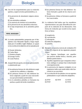 Biología
10
Prohibida su reproducción total o parcial sin autorización de los titulares de la obra.
Derechos reservados D. LEG Nº 822
18.	 Uno de los requerimientos para la evolución
química, según la teoría quimiosintética, es
A)	la presencia de abundante oxígeno atmos-
férico.
B)	una atmósfera oxidante.
C)	la ausencia de metano en la atmósfera.
D)	la presencia de una atmósfera reductora.
E)	la baja temperatura de la atmósfera primi-
tiva.
NIVEL AVANZADO
19.	 La teoría quimiosintética propuesta por el bio-
químico ruso Alexander Oparin y luego respal-
dada por el científico inglés Haldane, se apoyó
en los escritos de la dialéctica de la naturaleza de
A)	Svante Arrhenius.
B)	Carlos Marx.
C)	Federico Engels.
D)	George Cuvier.
E)	Louis Pasteur.
20.	 Joaquín Bernal aporta a la teoría quimiosintéti-
ca planteando que
A)	las primeras formas de vida debieron surgir
a partir de los sulfobios y colpoides.
B)	las primeras formas de vida debieron ha-
berse originado a partir de unas microesfe-
ras que presentaban proteinoides.
C)	en la atmósfera primitiva se formaron las
purinas a partir del ácido cinahídrico.
D)	las primeras formas de vida debieron ha-
berse formado a partir de los charcos arci-
llosos.
E)	las primeras células se formaron a partir de
los coacervados.
21.	 La evidencia fósil indica que los mamíferos
experimentaron una gran diversificación des-
pués de la extinción de los dinosaurios. Esta
forma de evolución que ocurrió en los mamí-
feros se llama
A)	anagénesis.
B)	coevolución.
C)	advergente.
D)	radiación adaptativa.
E)	paralela.
22.	 Marque la secuencia correcta de verdadero (V)
o falso (F) respecto de las siguientes proposi-
ciones.
	 I.	 Los órganos homólogos son aquellos
que poseen similar forma y función, pero
distinto patrón básico.
	 II.	 Aquellos organismos que comparten estruc-
turas análogas es porque han evolucionado
convergentemente.
	 III.	La presencia de órganos vestigiales en un
organismo indica que pudo haber sido fun-
cional en sus ancestros.
	 IV.	La evolución de las plantas con sus agentes
polinizadores es por radiación adaptativa.
A)	FFVF	 B)	VFVF			 C)	VVVF
D)	FVVF						 E)	FVVV
 